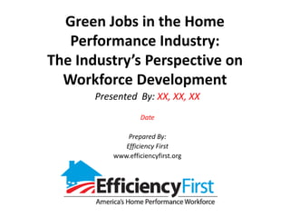 Green Jobs in the Home Performance Industry:The Industry’s Perspective on Workforce Development Presented  By: XX, XX, XX Date Prepared By: Efficiency First www.efficiencyfirst.org 