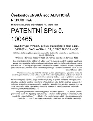 ČeskoslovENSKÁ socIALISTICKÁ
REPUBLIKA . . . .
Třída vydanois.srpna insi vyloženo 15. února 1861
PATENTNÍ SPIs č.
100465
Právo k využití vynálezu přísluší státu podle 3 odst. 6 zák. .
34/1957 sb. VÁCLAV KAHUDA, ČESKÉ BUDĚJovřCE
Kuličková tužka se zpětným posuvem vysunutého trubkového zásobníku na psací kapalinu
dovnitř držátka tužky
Přihlášeno . července 1959 (PV 4036-59) Platnost patentu od . července 1959
Jsou známé různé druhy kūličkových tužek, u kterých trubkový zásobník na psací kapalinu se
vysune z držátka tužky stlačením stiskacího knoflíku a opětným stlačením knoflíku se zasune
zpět do držát- . ka. Ústrojí pro vysouvání a zasouvání trubkového zásobníku na psací kapalinu s
psací kuličkou jsou poměrně složité konstrukce podléhající - brzkému opotřebení, což je na úkor
správné funkce tužky.
Předmětem vynálezu je jednoduché ústrojí pro vyvolání zpětného posuvu vysunutého trubkového
zásobníku psací kapalinu s psací kuličkou dovnitř držátka tužky a jeho podstata spočívá v tom, ž e stis10
kacím knoflíkem ovládaný váleček, o který se opírá konec trubkového
zásobníku na psací kapalinu, stojící pod tlakem pružiny, je opatřen N radiálně volně posuvnou
západkou pohybující s oběma svými konci střídavějednom nebo druhém z výřezů upravených v
objímce a omezujících posuv trubkového zásobníku - a opatřených navzájem přesaze- ñými a v
dráze vysunutého konce západky ležícími ozuby, na které : -- naráží při stisknutí stiskacího
knoflíku vysunutý konec západky. . - :
Na výkresu je znázorněn scherhaticky příklad prövedení vynálezu . . . : v jednom způsobu
provedení a značí: obr. 1 podélný řez kuličkovou , . : tužkou podle vynálezu v polozevysunutého
zásobníků s psací kuličkou, * * · .. 20 obr. 2 řez horním koncem tužký, v jiné polozetrubkového
zásobníku; ::::: - obr. 3 řez stiskacím knoflíkem s válečkem, obr: 43 pohled na objímku :
 