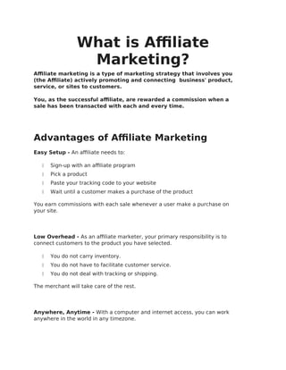 What is Affiliate
Marketing?
Affiliate marketing is a type of marketing strategy that involves you
(the Affiliate) actively promoting and connecting business' product,
service, or sites to customers.
You, as the successful affiliate, are rewarded a commission when a
sale has been transacted with each and every time.
Advantages of Affiliate Marketing
Easy Setup - An affiliate needs to:
 Sign-up with an affiliate program
 Pick a product
 Paste your tracking code to your website
 Wait until a customer makes a purchase of the product
You earn commissions with each sale whenever a user make a purchase on
your site.
Low Overhead - As an affiliate marketer, your primary responsibility is to
connect customers to the product you have selected.
 You do not carry inventory.
 You do not have to facilitate customer service.
 You do not deal with tracking or shipping.
The merchant will take care of the rest.
Anywhere, Anytime - With a computer and internet access, you can work
anywhere in the world in any timezone.
 