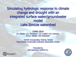 1
Simulating hydrologic response to climate
change and drought with an
integrated surface water/groundwater
model
Lake Simcoe watershed
CWRA 2014
E.J. Wexler1, P.J. Thompson1, S.E. Cuddy2, K.N. Howson2,
M.G.S. Takeda1, Dirk Kassenaar1
¹Earthfx Incorporated, Toronto, Ontario
²Lake Simcoe Conservation Authority, Newmarket, Ontario
Presented by
Dirk Kassenaar, Earthfx Inc.
 