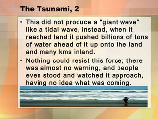 The Tsunami, 2
• This did not produce a “giant wave”
like a tidal wave, instead, when it
reached land it pushed billions of tons
of water ahead of it up onto the land
and many kms inland.
• Nothing could resist this force; there
was almost no warning, and people
even stood and watched it approach,
having no idea what was coming.
 