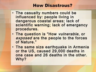 How Disastrous?
• The casualty numbers could be
influenced by: people living in
dangerous coastal areas; lack of
scientific warning; lack of emergency
procedures.
• The question is “How vulnerable, or
exposed are the people to the forces
of Nature.”
• The same size earthquake in Armenia
or the US, caused 29,000 deaths in
one case and 26 deaths in the other.
Why?
 