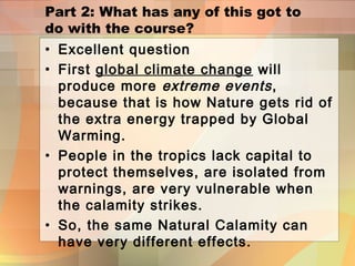 Part 2: What has any of this got to
do with the course?
• Excellent question
• First global climate change will
produce more extreme events,
because that is how Nature gets rid of
the extra energy trapped by Global
Warming.
• People in the tropics lack capital to
protect themselves, are isolated from
warnings, are very vulnerable when
the calamity strikes.
• So, the same Natural Calamity can
have very different effects.
 