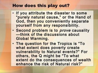 How does this play out?
• If you attribute the disaster to some
“purely natural cause,” or the Hand of
God, then you conveniently separate
yourself from any responsibility.
• Second problem is to prove causality
—think of the discussions about
Global Warming.
• The question for the Tropics is “To
what extent does poverty create
vulnerability to Natural events?” For
others, the Q might be “To what
extent do the consequences of wealth
enhance the risk of Natural risk?”
 