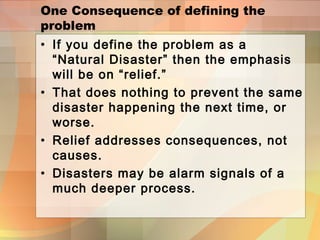 One Consequence of defining the
problem
• If you define the problem as a
“Natural Disaster” then the emphasis
will be on “relief.”
• That does nothing to prevent the same
disaster happening the next time, or
worse.
• Relief addresses consequences, not
causes.
• Disasters may be alarm signals of a
much deeper process.
 
