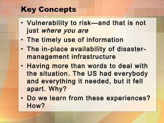 Key Concepts
• Vulnerability to risk—and that is not
just where you are
• The timely use of information
• The in-place availability of disaster-
management infrastructure
• Having more than words to deal with
the situation. The US had everybody
and everything it needed, but it fell
apart. Why?
• Do we learn from these experiences?
How?
 