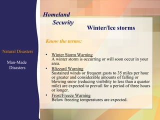 Know the terms:
• Winter Storm Warning
A winter storm is occurring or will soon occur in your
area.
• Blizzard Warning
Sustained winds or frequent gusts to 35 miles per hour
or greater and considerable amounts of falling or
blowing snow (reducing visibility to less than a quarter
mile) are expected to prevail for a period of three hours
or longer.
• Frost/Freeze Warning
Below freezing temperatures are expected.
Winter/Ice storms
Natural Disasters
Man-Made
Disasters
Homeland
Security
 