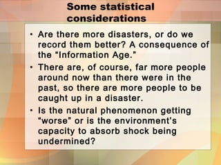 Some statistical
considerations
• Are there more disasters, or do we
record them better? A consequence of
the “Information Age.”
• There are, of course, far more people
around now than there were in the
past, so there are more people to be
caught up in a disaster.
• Is the natural phenomenon getting
“worse” or is the environment’s
capacity to absorb shock being
undermined?
 