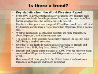 Is there a trend?
• Key statistics from the World Disasters Report
• From 1999 to 2003, reported disasters averaged 707 disasters each
year, up two-thirds from the previous five years. In countries of low
human development, the increase was 142 percent.
• For the last five years, an average of 303 million people were affected
by disasters, constituting a rise of more than 40 percent from a decade
ago.
• Weather-related and geophysical disasters are more frequent, by
about 60 percent, now than ten years ago.
• The death toll from disasters has actually been on the decline, with
2003 being a marked exception.
• Over half of all deaths in natural disasters are due to drought and
famine. Since 1994, they have claimed 275,000 lives.
• Drought and famine claim in excess of 1,000 lives per reported event,
compared to 370 per earthquake and 300 per extreme temperature
event.
• Heat waves kill more people in the United States than hurricanes,
tornadoes, earthquakes and floods combined.
 