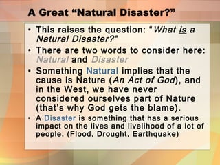 A Great “Natural Disaster?”
• This raises the question: “What is a
Natural Disaster?”
• There are two words to consider here:
Natural and Disaster
• Something Natural implies that the
cause is Nature (An Act of God), and
in the West, we have never
considered ourselves part of Nature
(that’s why God gets the blame).
• A Disaster is something that has a serious
impact on the lives and livelihood of a lot of
people. (Flood, Drought, Earthquake)
 