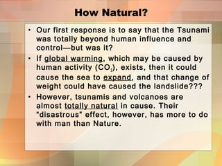 How Natural?
• Our first response is to say that the Tsunami
was totally beyond human influence and
control—but was it?
• If global warming, which may be caused by
human activity (CO2), exists, then it could
cause the sea to expand, and that change of
weight could have caused the landslide???
• However, tsunamis and volcanoes are
almost totally natural in cause. Their
“disastrous” effect, however, has more to do
with man than Nature.
 