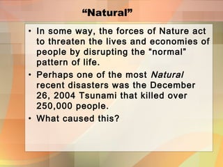 “Natural”
• In some way, the forces of Nature act
to threaten the lives and economies of
people by disrupting the “normal”
pattern of life.
• Perhaps one of the most Natural
recent disasters was the December
26, 2004 Tsunami that killed over
250,000 people.
• What caused this?
 
