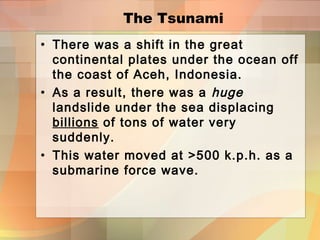 The Tsunami
• There was a shift in the great
continental plates under the ocean off
the coast of Aceh, Indonesia.
• As a result, there was a huge
landslide under the sea displacing
billions of tons of water very
suddenly.
• This water moved at >500 k.p.h. as a
submarine force wave.
 
