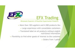 EFX Trading
Wholesale Exporter of Brazilian Supermarket Products
 More than 100 suppliers and 4.500 products/sku
 Large experience with consolidate containers
 Translated label on all products without english
nutritional information
 Flexibility to find other goods of interest to the customer
 Orders from 1 pallet
 