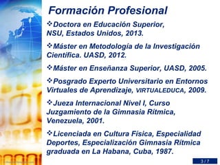 Formación Profesional
Doctora en Educación Superior,
NSU, Estados Unidos, 2013.
Máster en Metodología de la Investigación
Científica. UASD, 2012.
Máster en Enseñanza Superior, UASD, 2005.
Posgrado Experto Universitario en Entornos
Virtuales de Aprendizaje, VIRTUALEDUCA, 2009.
Jueza Internacional Nivel I, Curso
Juzgamiento de la Gimnasia Rítmica,
Venezuela, 2001.
Licenciada en Cultura Física, Especialidad
Deportes, Especialización Gimnasia Rítmica
graduada en La Habana, Cuba, 1987.
3 / 7
 