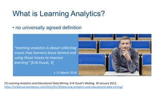 What is Learning Analytics?
• no universally agreed definition
[3] Learning Analytics and Educational Data Mining, Erik Duval’s Weblog, 30 January 2012,
https://erikduval.wordpress.com/2012/01/30/learning-analytics-and-educational-data-mining/
“learning analytics is about collecting
traces that learners leave behind and
using those traces to improve
learning” [Erik Duval, 3]
† 12 March 2016
 