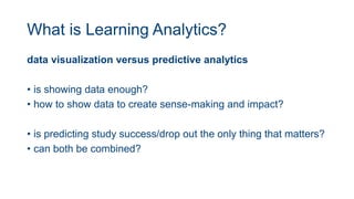 What is Learning Analytics?
data visualization versus predictive analytics
• is showing data enough?
• how to show data to create sense-making and impact?
• is predicting study success/drop out the only thing that matters?
• can both be combined?
 