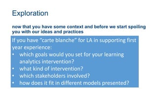 Exploration
now that you have some context and before we start spoiling
you with our ideas and practices
If you have “carte blanche” for LA in supporting first
year experience:
• which goals would you set for your learning
analytics intervention?
• what kind of intervention?
• which stakeholders involved?
• how does it fit in different models presented?
 