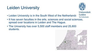 Leiden University
• Leiden University is in the South West of the Netherlands.
• It has seven faculties in the arts, sciences and social sciences,
spread over locations in Leiden and The Hague.
• The University has over 5,500 staff members and 25,800
students.
 