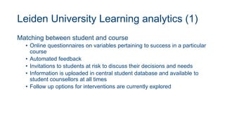 Leiden University Learning analytics (1)
Matching between student and course
• Online questionnaires on variables pertaining to success in a particular
course
• Automated feedback
• Invitations to students at risk to discuss their decisions and needs
• Information is uploaded in central student database and available to
student counsellors at all times
• Follow up options for interventions are currently explored
 