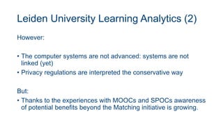 Leiden University Learning Analytics (2)
However:
• The computer systems are not advanced: systems are not
linked (yet)
• Privacy regulations are interpreted the conservative way
But:
• Thanks to the experiences with MOOCs and SPOCs awareness
of potential benefits beyond the Matching initiative is growing.
 