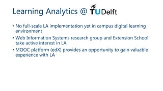 Learning Analytics @
• No full-scale LA implementation yet in campus digital learning
environment
• Web Information Systems research group and Extension School
take active interest in LA
• MOOC platform (edX) provides an opportunity to gain valuable
experience with LA
 