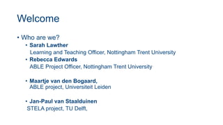 Welcome
• Who are we?
• Sarah Lawther
Learning and Teaching Officer, Nottingham Trent University
• Rebecca Edwards
ABLE Project Officer, Nottingham Trent University
• Maartje van den Bogaard,
ABLE project, Universiteit Leiden
• Jan-Paul van Staalduinen
STELA project, TU Delft,
 