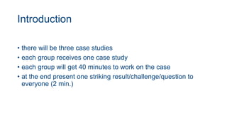 Introduction
• there will be three case studies
• each group receives one case study
• each group will get 40 minutes to work on the case
• at the end present one striking result/challenge/question to
everyone (2 min.)
 