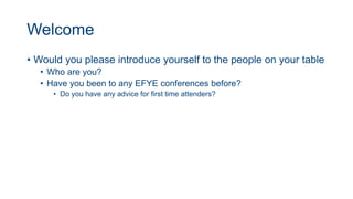 Welcome
• Would you please introduce yourself to the people on your table
• Who are you?
• Have you been to any EFYE conferences before?
• Do you have any advice for first time attenders?
 