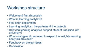 Workshop structure
• Welcome & first discussion
• What is learning analytics?
• First short exploration
• Learning analytics: the partners & the projects
• How can learning analytics support student transition into
university?
• What strategies do we need to exploit the insights learning
analytics provides?
• Feedback on project ideas
• Conclusion
 