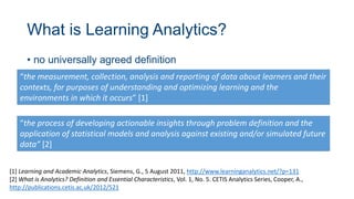 What is Learning Analytics?
• no universally agreed definition
“the measurement, collection, analysis and reporting of data about learners and their
contexts, for purposes of understanding and optimizing learning and the
environments in which it occurs” [1]
[1] Learning and Academic Analytics, Siemens, G., 5 August 2011, http://www.learninganalytics.net/?p=131
[2] What is Analytics? Definition and Essential Characteristics, Vol. 1, No. 5. CETIS Analytics Series, Cooper, A.,
http://publications.cetis.ac.uk/2012/521
“the process of developing actionable insights through problem definition and the
application of statistical models and analysis against existing and/or simulated future
data” [2]
 