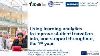 Using learning analytics
to improve student transition
into, and support throughout,
the 1st year
Workshop delivered in partnership by the
ABLE Project 2015-1-BE-EPPKA3-PI-FORWARD
STELA Project - 2015-1-UK01-KA203-013767
 
