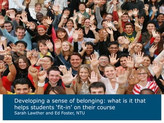 Developing a sense of belonging: what is it that
helps students ‘fit-in’ on their course
Sarah Lawther and Ed Foster, NTU
 