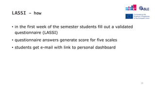 LASSI – how
• in the first week of the semester students fill out a validated
questionnaire (LASSI)
• questionnaire answers generate score for five scales
• students get e-mail with link to personal dashboard
16
 