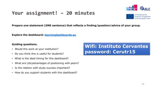 Your assignment! – 20 minutes
Prepare one statement (ONE sentence) that reflects a finding/question/advice of your group.
Explore the dashboard: learningdashboards.eu
Guiding questions.
• Would this work at your institution?
• Do you think this is useful for students?
• What is the ideal timing for this dashboard?
• What are (dis)advantages of positioning with peers?
• Is the relation with study success important?
• How do you support students with this dashboard?
28
Wifi: Instituto Cervantes
password: Cerutr15
 