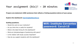 Your assignment (bis)! – 20 minutes
Prepare one statement (ONE sentence) that reflects a finding/question/advice of your group.
Explore the dashboard: learningdashboards.eu
Guiding questions.
• Would this work at your institution?
• Do you think this is useful for students?
• What is the ideal timing for this dashboard?
• What are (dis)advantages of positioning with peers?
• Is the relation with study success important?
• How do you support students with this dashboard?
43
Wifi: Instituto Cervantes
password: Cerutr15
 
