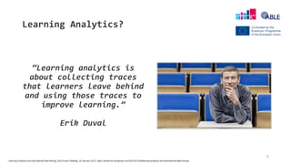 Learning Analytics?
“Learning analytics is
about collecting traces
that learners leave behind
and using those traces to
improve learning.”
Erik Duval
5
Learning Analytics and Educational Data Mining, Erik Duval’s Weblog, 30 January 2012, https://erikduval.wordpress.com/2012/01/30/learning-analytics-and-educational-data-mining/
 