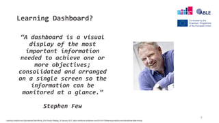 Learning Dashboard?
“A dashboard is a visual
display of the most
important information
needed to achieve one or
more objectives;
consolidated and arranged
on a single screen so the
information can be
monitored at a glance.”
Stephen Few
6
Learning Analytics and Educational Data Mining, Erik Duval’s Weblog, 30 January 2012, https://erikduval.wordpress.com/2012/01/30/learning-analytics-and-educational-data-mining/
 