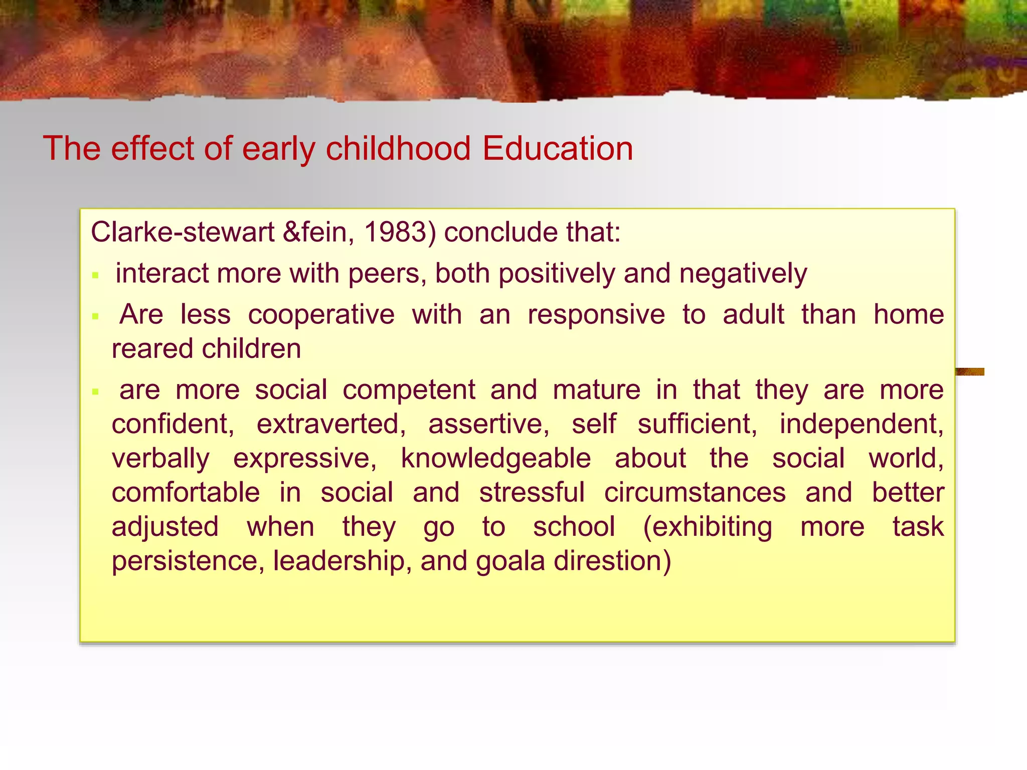 The effect of early childhood Education 
Clarke-stewart &fein, 1983) conclude that: 
 interact more with peers, both positively and negatively 
 Are less cooperative with an responsive to adult than home 
reared children 
 are more social competent and mature in that they are more 
confident, extraverted, assertive, self sufficient, independent, 
verbally expressive, knowledgeable about the social world, 
comfortable in social and stressful circumstances and better 
adjusted when they go to school (exhibiting more task 
persistence, leadership, and goala direstion) 
 