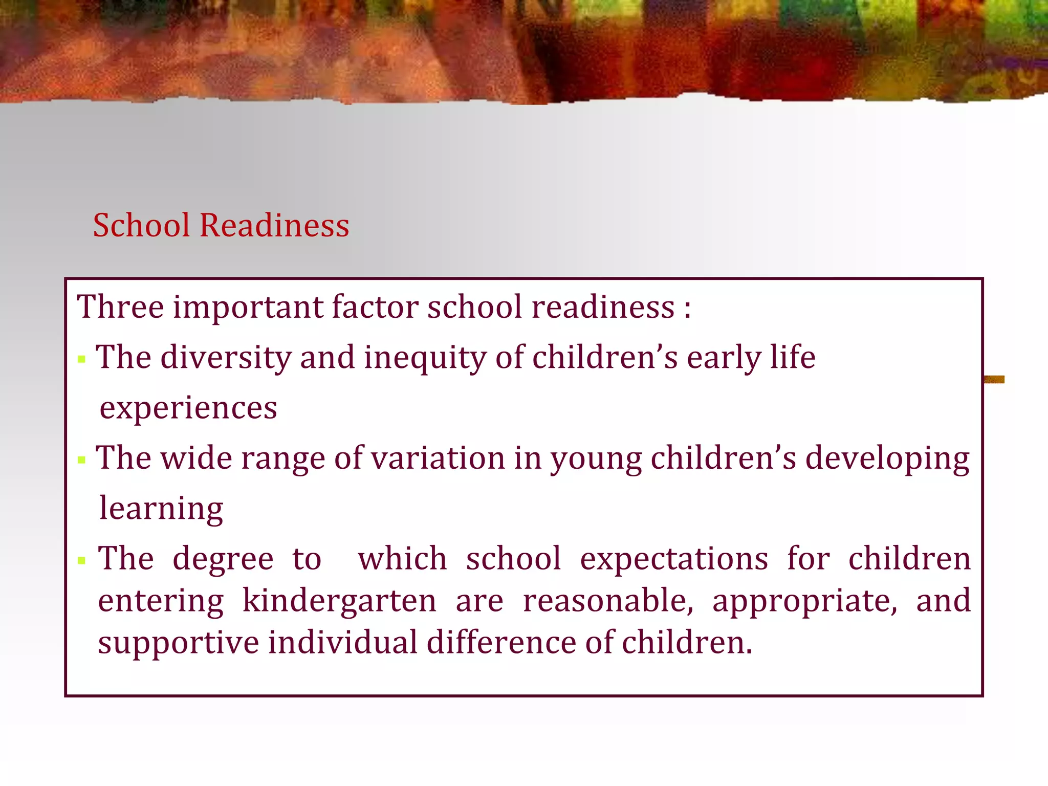 School Readiness 
Three important factor school readiness : 
 The diversity and inequity of children’s early life 
experiences 
 The wide range of variation in young children’s developing 
learning 
 The degree to which school expectations for children 
entering kindergarten are reasonable, appropriate, and 
supportive individual difference of children. 
 
