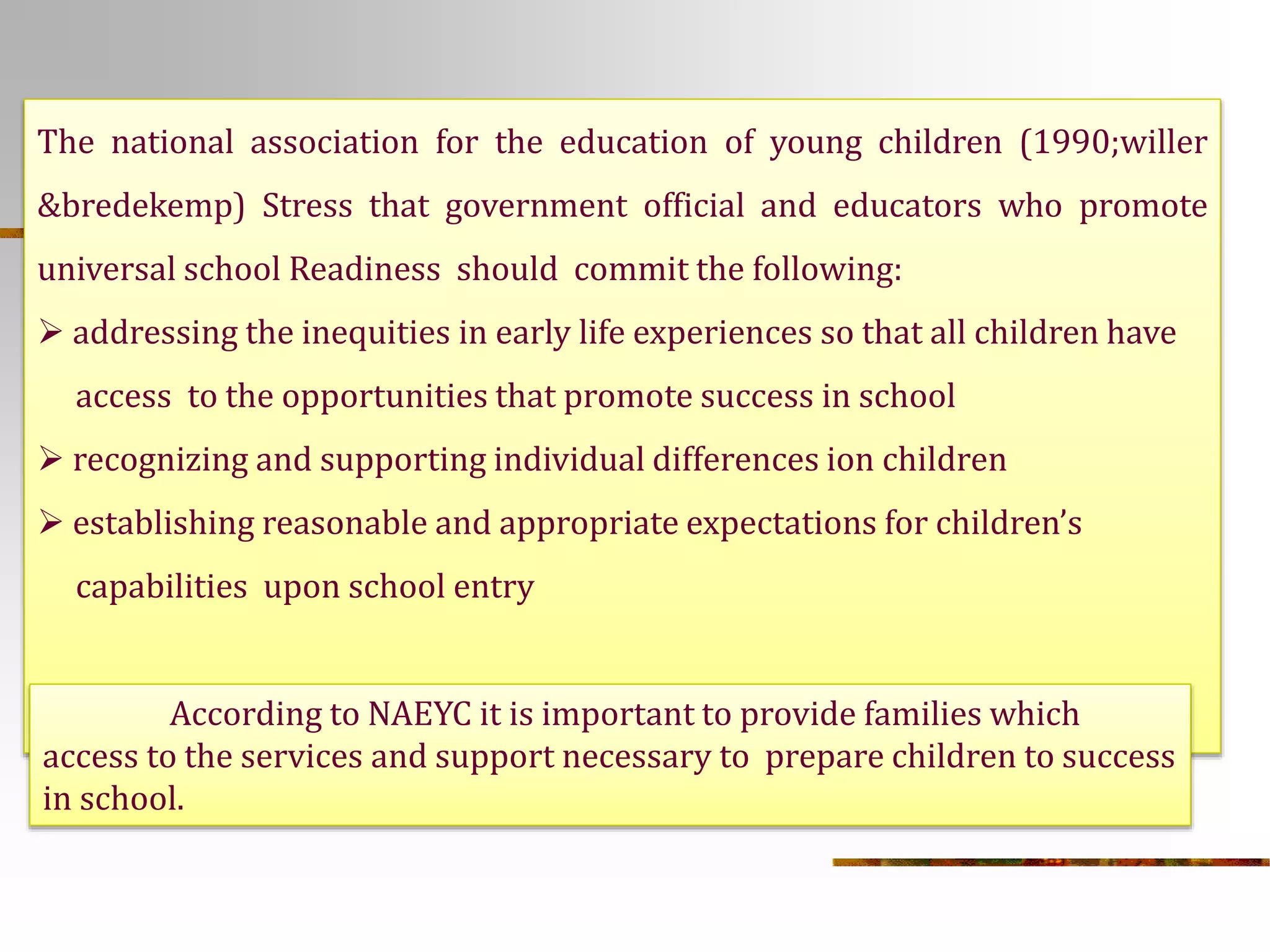 The national association for the education of young children (1990;willer 
&bredekemp) Stress that government official and educators who promote 
universal school Readiness should commit the following: 
 addressing the inequities in early life experiences so that all children have 
access to the opportunities that promote success in school 
 recognizing and supporting individual differences ion children 
 establishing reasonable and appropriate expectations for children’s 
capabilities upon school entry 
According to NAEYC it is important to provide families which 
access to the services and support necessary to prepare children to success 
in school. 
 