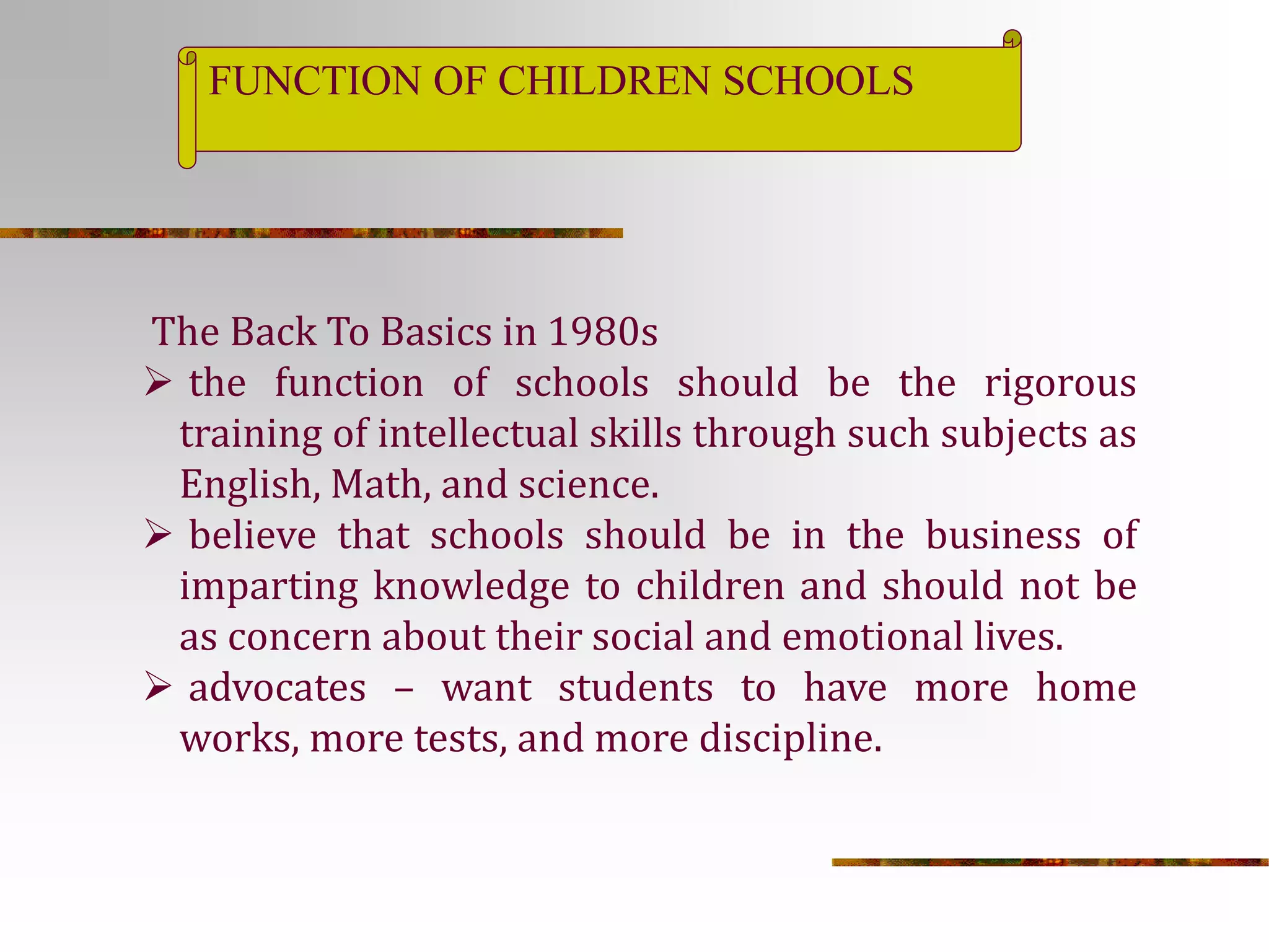 FUNCTION OF CHILDREN SCHOOLS 
The Back To Basics in 1980s 
 the function of schools should be the rigorous 
training of intellectual skills through such subjects as 
English, Math, and science. 
 believe that schools should be in the business of 
imparting knowledge to children and should not be 
as concern about their social and emotional lives. 
 advocates – want students to have more home 
works, more tests, and more discipline. 
 