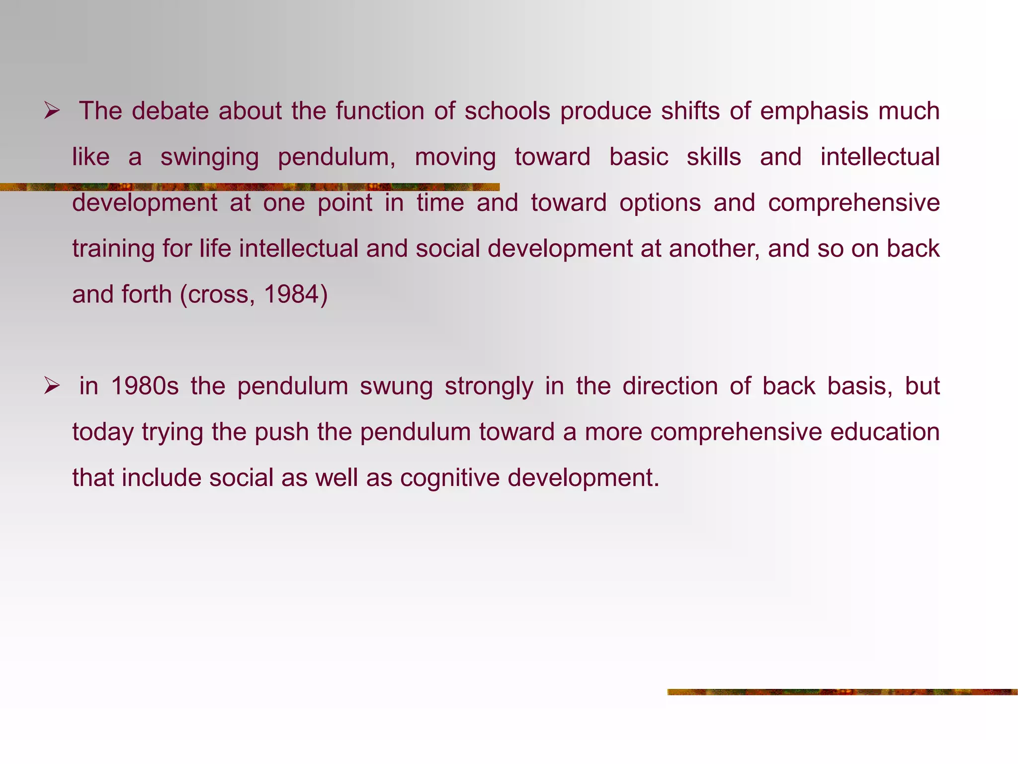  The debate about the function of schools produce shifts of emphasis much 
like a swinging pendulum, moving toward basic skills and intellectual 
development at one point in time and toward options and comprehensive 
training for life intellectual and social development at another, and so on back 
and forth (cross, 1984) 
 in 1980s the pendulum swung strongly in the direction of back basis, but 
today trying the push the pendulum toward a more comprehensive education 
that include social as well as cognitive development. 
 