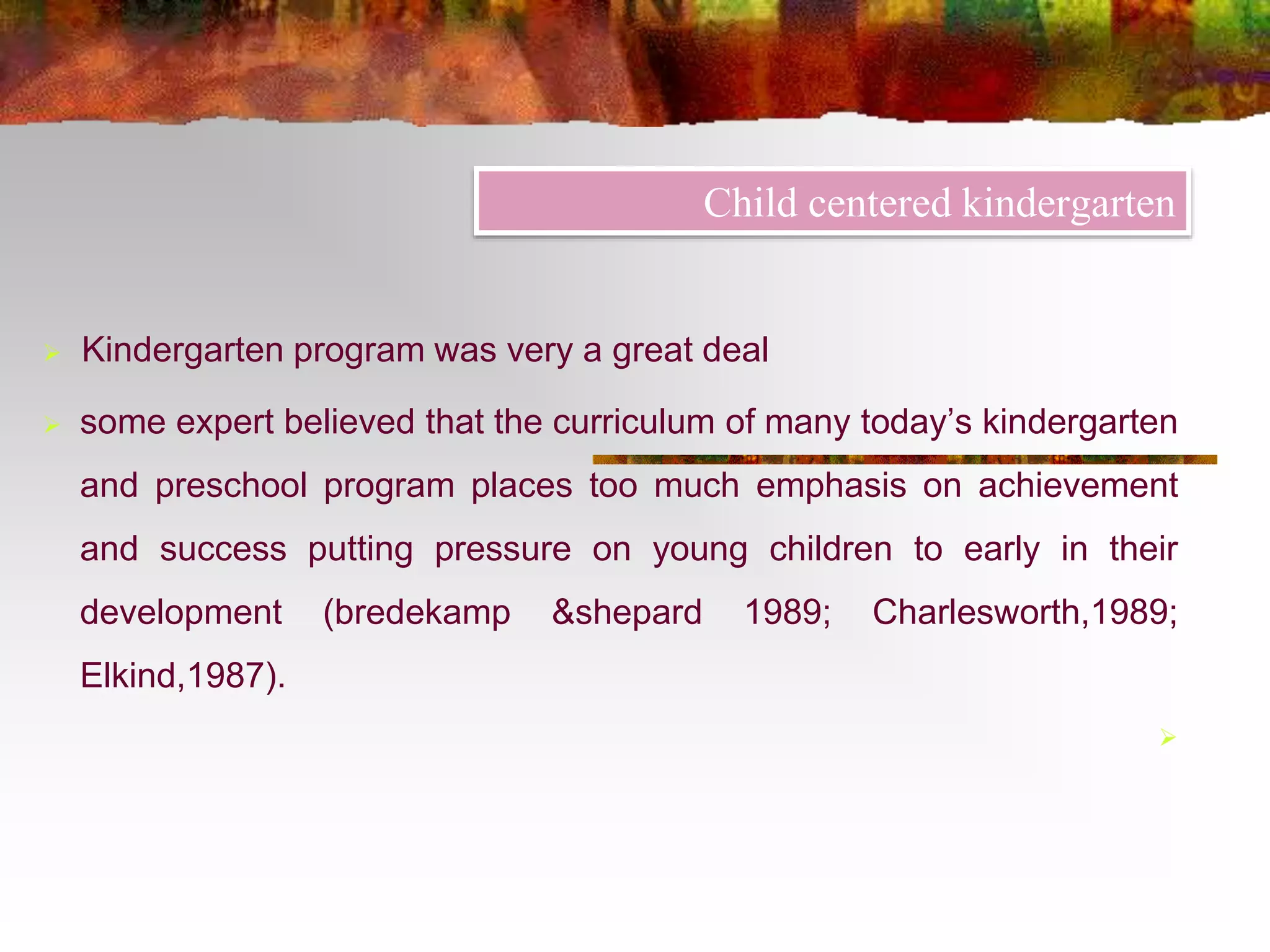 Child centered kindergarten 
 Kindergarten program was very a great deal 
 some expert believed that the curriculum of many today’s kindergarten 
and preschool program places too much emphasis on achievement 
and success putting pressure on young children to early in their 
development (bredekamp &shepard 1989; Charlesworth,1989; 
Elkind,1987). 
 
 