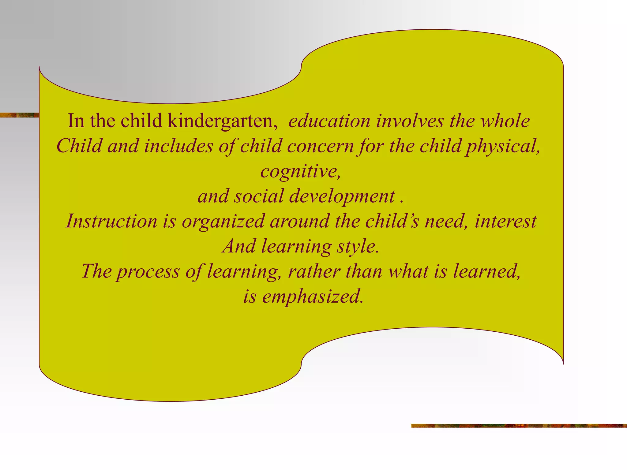 In the child kindergarten, education involves the whole 
Child and includes of child concern for the child physical, 
cognitive, 
and social development . 
Instruction is organized around the child’s need, interest 
And learning style. 
The process of learning, rather than what is learned, 
is emphasized. 
 