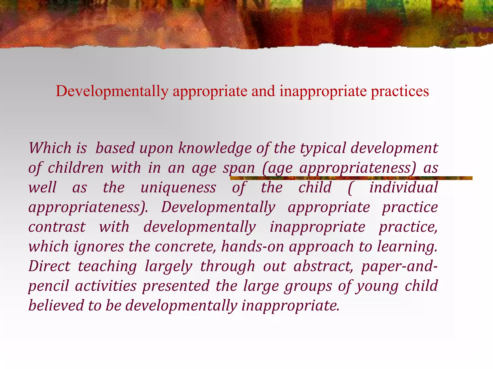 Developmentally appropriate and inappropriate practices 
Which is based upon knowledge of the typical development 
of children with in an age span (age appropriateness) as 
well as the uniqueness of the child ( individual 
appropriateness). Developmentally appropriate practice 
contrast with developmentally inappropriate practice, 
which ignores the concrete, hands-on approach to learning. 
Direct teaching largely through out abstract, paper-and-pencil 
activities presented the large groups of young child 
believed to be developmentally inappropriate. 
 