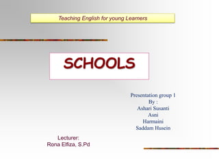 Teaching English for young Learners 
SCHOOLS 
Presentation group 1 
By : 
Ashari Susanti 
Asni 
Harmaini 
Saddam Husein 
Lecturer: 
Rona Elfiza, S.Pd 
 