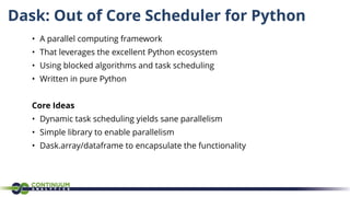 Dask: Out of Core Scheduler for Python
• A parallel computing framework
• That leverages the excellent Python ecosystem
• Using blocked algorithms and task scheduling
• Written in pure Python
Core Ideas
• Dynamic task scheduling yields sane parallelism
• Simple library to enable parallelism
• Dask.array/dataframe to encapsulate the functionality
 