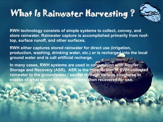 .ppt (3)
RWH technology consists of simple systems to collect, convey, and
store rainwater. Rainwater capture is accomplished primarily from roof-
top, surface runoff, and other surfaces.
RWH either captures stored rainwater for direct use (irrigation,
production, washing, drinking water, etc.) or is recharged into the local
ground water and is call artificial recharge.
In many cases, RWH systems are used in conjunction with Aquifer
Storage and Recovery (ASR). ASR is the introduction of RWH collected
rainwater to the groundwater / aquifer through various structures in
excess of what would naturally infiltrate then recovered for use.
 