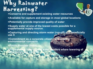 .ppt (4)
Why Rainwater
Harvesting?
>Conserve and supplement existing water resources
>Available for capture and storage in most global locations
>Potentially provide improved quality of water
>Supply water at one of the lowest costs possible for a
supplemental supply source.
>Capturing and directing storm water (run-off) and beneficially
use it
>Commitment as a corporate citizen - showcasing
environmental concerns
>Public Mandate (India)
>Replenishing local ground water aquifers where lowering of
water tables has occured
 